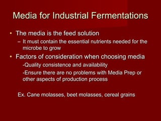 Media for Industrial FermentationsMedia for Industrial Fermentations
• The media is the feed solutionThe media is the feed solution
– It must contain the essential nutrients needed for theIt must contain the essential nutrients needed for the
microbe to growmicrobe to grow
• Factors of consideration when choosing mediaFactors of consideration when choosing media
-Quality consistence and availability-Quality consistence and availability
-Ensure there are no problems with Media Prep or-Ensure there are no problems with Media Prep or
other aspects of production processother aspects of production process
Ex. Cane molasses, beet molasses, cereal grainsEx. Cane molasses, beet molasses, cereal grains
 