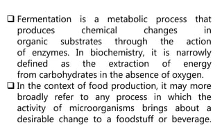  Fermentation is a metabolic process that
produces chemical changes in
organic substrates through the action
of enzymes. In biochemistry, it is narrowly
defined as the extraction of energy
from carbohydrates in the absence of oxygen.
 In the context of food production, it may more
broadly refer to any process in which the
activity of microorganisms brings about a
desirable change to a foodstuff or beverage.
 