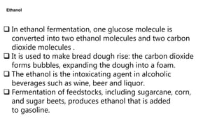 Ethanol
 In ethanol fermentation, one glucose molecule is
converted into two ethanol molecules and two carbon
dioxide molecules .
 It is used to make bread dough rise: the carbon dioxide
forms bubbles, expanding the dough into a foam.
 The ethanol is the intoxicating agent in alcoholic
beverages such as wine, beer and liquor.
 Fermentation of feedstocks, including sugarcane, corn,
and sugar beets, produces ethanol that is added
to gasoline.
 
