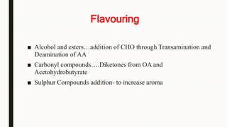 Flavouring
■ Alcohol and esters…addition of CHO through Transamination and
Deamination of AA
■ Carbonyl compounds….Diketones from OA and
Acetohydrobutyrate
■ Sulphur Compounds addition- to increase aroma
 