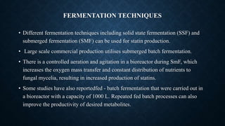 FERMENTATION TECHNIQUES
• Different fermentation techniques including solid state fermentation (SSF) and
submerged fermentation (SMF) can be used for statin production.
• Large scale commercial production utilises submerged batch fermentation.
• There is a controlled aeration and agitation in a bioreactor during SmF, which
increases the oxygen mass transfer and constant distribution of nutrients to
fungal mycelia, resulting in increased production of statins.
• Some studies have also reportedfed - batch fermentation that were carried out in
a bioreactor with a capacity of 1000 L. Repeated fed batch processes can also
improve the productivity of desired metabolites.
 