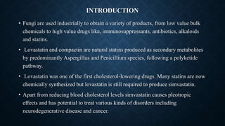 INTRODUCTION
• Fungi are used industrially to obtain a variety of products, from low value bulk
chemicals to high value drugs like, immunosuppressants, antibiotics, alkaloids
and statins.
• Lovastatin and compactin are natural statins produced as secondary metabolites
by predominantly Aspergillus and Penicillium species, following a polyketide
pathway.
• Lovastatin was one of the first cholesterol-lowering drugs. Many statins are now
chemically synthesized but lovastatin is still required to produce simvastatin.
• Apart from reducing blood cholesterol levels simvastatin causes pleotropic
effects and has potential to treat various kinds of disorders including
neurodegenerative disease and cancer.
 