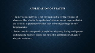 APPLICATION OF STATINS
• The mevalonate pathway is not only responsible for the synthesis of
cholesterol but also for the synthesis of other non-sterol isoprenoids that
are involved in protein prenylation such as binding and regulation of
target proteins.
• Statins may decrease protein prenylation, a key step during a cell growth
and signaling pathway. Statins can be used in combination with cancer
drugs to treat cancer.
 