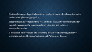 • Statins also reduce hepatic cholesterols leading to reduced gallstone formation
and reduced platelet aggregation.
• Recent studies have reported the role of statins in cognitive impairment after
sepsis by reversing the microvascular dysfunction and reducing
neuroinflammation.
• Simvastatin has been found to reduce the incidence of neurodegenerative
disorders such as Alzheimer’s disease and Parkinson’s disease.
 