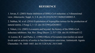 REFERENCE
1. Istvan, E. (2003) Statin inhibition of HMG-CoA reductase: a 3-dimensional
view. Atheroscler. Suppl. 4, 3–8. doi:10.1016/S1567-5688(03)00003-5.
2. Subhan, M. et al. (2016) Exploitation of Aspergillus terreus for the production of
natural statins. J Fungi 2, 1–13. doi:10.3390/jof2020013
3. Tobert, J.A. (2003) Lovastatin and beyond: the history of the HMG-CoA
reductase inhibitors. Nat. Rev. Drug Discov. 2, 517–526. doi:10.1038/nrd1112
4. Lorenz, R.T. and Parks, L. (1990) Effects of lovastatin (mevinolin) on sterol
levels and on activity of azoles in Saccharomyces cerevisiae. Antimicrob. Agents
Chemother. 34, 1660–1665. doi:10.1128/AAC.34.9.1660
 