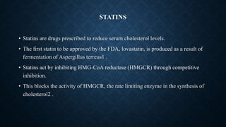 STATINS
• Statins are drugs prescribed to reduce serum cholesterol levels.
• The first statin to be approved by the FDA, lovastatin, is produced as a result of
fermentation of Aspergillus terreus1 .
• Statins act by inhibiting HMG-CoA reductase (HMGCR) through competitive
inhibition.
• This blocks the activity of HMGCR, the rate limiting enzyme in the synthesis of
cholesterol2 .
 