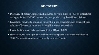 DISCOVERY
• Discovery of statins Compactin, discovered by Akira Endo in 1973 as a structural
analogue for the HMG-CoA substrate, was produced by Penicillium citrinum.
• Lovastatin, previously known as mevinolin K and mevinolin, was produced from
cultures of Monascus ruber and Aspergillus terreus respectively.
• It was the first statin to be approved by the FDA in 19874 .
• Pravastatin, the semi-synthetic derivative of compactin was commercialised in
1989. Simvastatin remains a commonly prescribed statin.
 