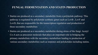FUNGAL FERMENTATION AND STATIN PRODUCTION
• Statins are produced as a secondary metabolite from a polyketide pathway. This
pathway is regulated by polyketide synthase genes such as LovB , LovF and
LovD, that are responsible for the transcription regulation and production of
these secondary metabolites
• Statins are produced as a secondary metabolite during stress of the fungi. Acetyl
Co-A acts as precursor molecule that plays an important role in bridging the
primary metabolism with the secondary metabolism leading to production of
various secondary metabolites such as terpenes and polyketides including statins.
 
