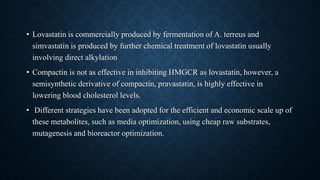 • Lovastatin is commercially produced by fermentation of A. terreus and
simvastatin is produced by further chemical treatment of lovastatin usually
involving direct alkylation
• Compactin is not as effective in inhibiting HMGCR as lovastatin, however, a
semisynthetic derivative of compactin, pravastatin, is highly effective in
lowering blood cholesterol levels.
• Different strategies have been adopted for the efficient and economic scale up of
these metabolites, such as media optimization, using cheap raw substrates,
mutagenesis and bioreactor optimization.
 