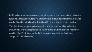 • Unlike simvastatin where conversion of lovastatin to simvastatin is a chemical
reaction, the reaction for pravastatin synthesis is biotransformation Lovastatin
can be directly methylated or deacylated for the synthesis of simvastatin
• This involves a single step fermentation process and then direct chemical
conversion. Pravastatin production involves the hydroxylation of compactin
produced by P. citrinum by the biotransformation using the bacterium
Streptomyces carbophilus.
 
