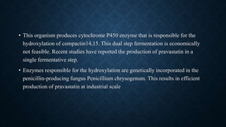 • This organism produces cytochrome P450 enzyme that is responsible for the
hydroxylation of compactin14,15. This dual step fermentation is economically
not feasible. Recent studies have reported the production of pravastatin in a
single fermentative step.
• Enzymes responsible for the hydroxylation are genetically incorporated in the
penicillin-producing fungus Penicillium chrysogenum. This results in efficient
production of pravastatin at industrial scale
 