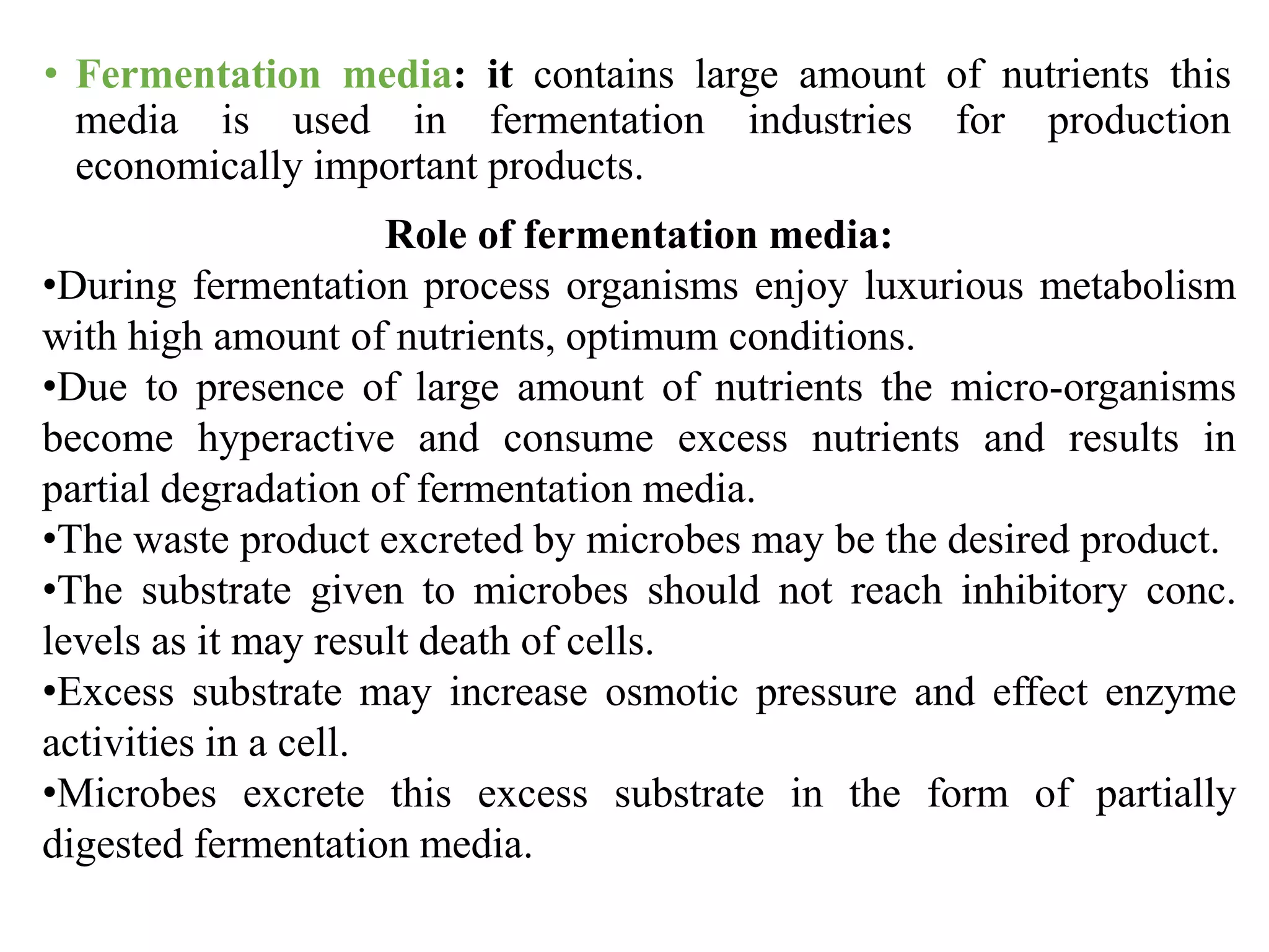 • Fermentation media: it contains large amount of nutrients this
media is used in fermentation industries for production
economically important products.
Role of fermentation media:
•During fermentation process organisms enjoy luxurious metabolism
with high amount of nutrients, optimum conditions.
•Due to presence of large amount of nutrients the micro-organisms
become hyperactive and consume excess nutrients and results in
partial degradation of fermentation media.
•The waste product excreted by microbes may be the desired product.
•The substrate given to microbes should not reach inhibitory conc.
levels as it may result death of cells.
•Excess substrate may increase osmotic pressure and effect enzyme
activities in a cell.
•Microbes excrete this excess substrate in the form of partially
digested fermentation media.
 