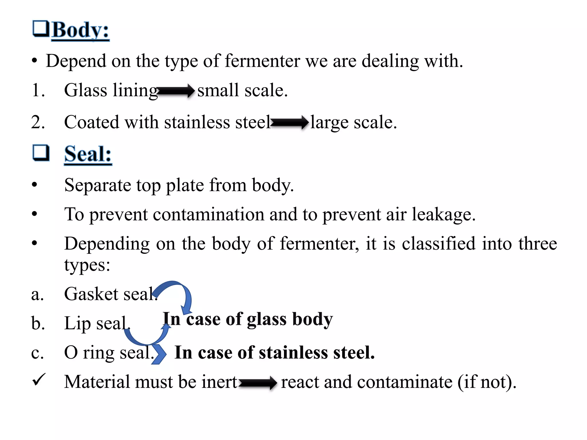 • Depend on the type of fermenter we are dealing with.
1. Glass lining small scale.
2. Coated with stainless steel large scale.
• Separate top plate from body.
• To prevent contamination and to prevent air leakage.
• Depending on the body of fermenter, it is classified into three
types:
a. Gasket seal.
b. Lip seal.
c. O ring seal. In case of stainless steel.
 Material must be inert react and contaminate (if not).
In case of glass body
 