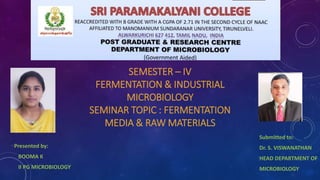 SEMESTER – IV
FERMENTATION & INDUSTRIAL
MICROBIOLOGY
SEMINAR TOPIC : FERMENTATION
MEDIA & RAW MATERIALS
Presented by:
BOOMA K
II PG MICROBIOLOGY
Submitted to:
Dr. S. VISWANATHAN
HEAD DEPARTMENT OF
MICROBIOLOGY
 