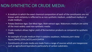 NON-SYNTHETIC OR CRUDE MEDIA:
• A medium in which the exact chemical composition of each of the constituents are not
known with certainty is refferred to as non-synthetic medium, undefined medium or
crude medium.
• Potato Dextrose Agar, Oat-Meal-Agar, Malt-extract-agar, Waksmans medium are some
of the most widely used non-synthetic media.
• Crude medium allows higher yield of fermentation products as compared to synthetic
media
• An example of crude medium that it contains soyabean, molasses,corn steep
liquor,(NH4)2,SO4,CaCO3,and K2HPO4
• Constituents of crude media are made from a range of sources which are inexpensive
such as agricultural byproducts particularly of carbon substrates.
 