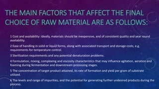 THE MAIN FACTORS THAT AFFECT THE FINAL
CHOICE OF RAW MATERIAL ARE AS FOLLOWS:
1 Cost and availability: ideally, materials should be inexpensive, and of consistent quality and year round
availability.
2 Ease of handling in solid or liquid forms, along with associated transport and storage costs, e.g.
requirements for temperature control.
3 Sterilization requirements and any potential denaturation problems.
4 Formulation, mixing, complexing and viscosity characteristics that may influence agitation, aeration and
foaming during fermentation and downstream processing stages.
5 The concentration of target product attained, its rate of formation and yield per gram of substrate
utilized.
6 The levels and range of impurities, and the potential for generating further undesired products during the
process.
 