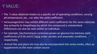 Y VALUE:
• The Y value obtained relates to a specific set of operating conditions; varying
pH,temperature, etc., can alter the yield coefficient.
• Variousorganisms may exhibit different yield coefficients for the same substrate
due primarily to thepathway by which the compound is metabolized.
Differences can also be seen within an individual.
• For example, Saccharomyces cerevisiae grown on glucose has biomass yield
coefficients of 0.56 and 0.12g/g under aerobic and anaerobic conditions,
respectively.
• Animal fats and plant oils may also be encorporated into some media, often as
supplements to the main carbon source
 