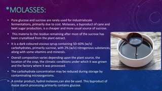 *MOLASSES:
• Pure glucose and sucrose are rarely used for industrialscale
fermentations, primarily due to cost. Molasses, a byproduct of cane and
beet sugar production, is a cheaper and more usual source of sucrose.
• This materia lis the residue remaining after most of the sucrose has
been crystallized from the plant extract.
• It is a dark coloured viscous syrup containing 50–60% (w/v)
carbohydrates, primarily sucrose, with 2% (w/v) nitrogenous substances,
along with some vitamins and minerals.
• Overall composition varies depending upon the plant source, the
location of the crop, the climatic conditions under which it was grown
and the factory where it was processed.
• The carbohydrate concentration may be reduced during storage by
contaminating microorganisms.
• A similar product, hydrol molasses,can also be used. This byproduct of
maize starch processing primarily contains glucose.
 