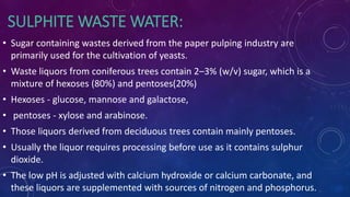 SULPHITE WASTE WATER:
• Sugar containing wastes derived from the paper pulping industry are
primarily used for the cultivation of yeasts.
• Waste liquors from coniferous trees contain 2–3% (w/v) sugar, which is a
mixture of hexoses (80%) and pentoses(20%)
• Hexoses - glucose, mannose and galactose,
• pentoses - xylose and arabinose.
• Those liquors derived from deciduous trees contain mainly pentoses.
• Usually the liquor requires processing before use as it contains sulphur
dioxide.
• The low pH is adjusted with calcium hydroxide or calcium carbonate, and
these liquors are supplemented with sources of nitrogen and phosphorus.
 