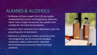 ALKANES & ALCOHOLS:
• N-Alkanes of chain length C10–C20 are readily
metabolized by certain microorganisms. Mixtures,
rather than a single compound, are usually most
suitable for microbial fermentations.
• However, their industrial use is dependent upon the
prevailing price of petroleum.
• Methane is utilized as a carbon source by a few
microorganisms, but its conversion product
methanol is often preferred for industrial
fermentations as it presents fewer technical
problems.
 