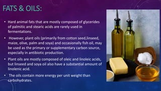 FATS & OILS:
• Hard animal fats that are mostly composed of glycerides
of palmitic and stearic acids are rarely used in
fermentations.
• However, plant oils (primarily from cotton seed,linseed,
maize, olive, palm and soya) and occasionally fish oil, may
be used as the primary or supplementary carbon source,
especially in antibiotic production.
• Plant oils are mostly composed of oleic and linoleic acids,
but linseed and soya oil also have a substantial amount of
linolenic acid.
• The oils contain more energy per unit weight than
carbohydrates.
 