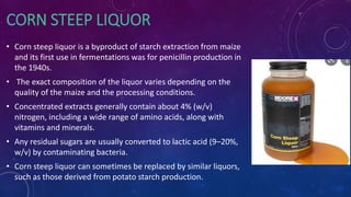 CORN STEEP LIQUOR
• Corn steep liquor is a byproduct of starch extraction from maize
and its first use in fermentations was for penicillin production in
the 1940s.
• The exact composition of the liquor varies depending on the
quality of the maize and the processing conditions.
• Concentrated extracts generally contain about 4% (w/v)
nitrogen, including a wide range of amino acids, along with
vitamins and minerals.
• Any residual sugars are usually converted to lactic acid (9–20%,
w/v) by contaminating bacteria.
• Corn steep liquor can sometimes be replaced by similar liquors,
such as those derived from potato starch production.
 