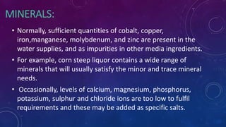 MINERALS:
• Normally, sufficient quantities of cobalt, copper,
iron,manganese, molybdenum, and zinc are present in the
water supplies, and as impurities in other media ingredients.
• For example, corn steep liquor contains a wide range of
minerals that will usually satisfy the minor and trace mineral
needs.
• Occasionally, levels of calcium, magnesium, phosphorus,
potassium, sulphur and chloride ions are too low to fulfil
requirements and these may be added as specific salts.
 