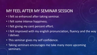 MY FEEL AFTER MY SEMINAR SESSION
• I felt so enhanced after taking seminar.
• I felt some intense happiness.
• I felt giving my cent percent effort.
• I felt improved with my english pronunciation, fluency and the way
I deliver.
• This seminar gives my self confidence.
• Taking seminars encourages me take many more upcoming
seminars.
 