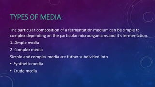 TYPES OF MEDIA:
The particular composition of a fermentation medium can be simple to
complex depending on the particular microorganisms and it’s fermentation.
1. Simple media
2. Complex media
Simple and complex media are futher subdivided into
• Synthetic media
• Crude media
 