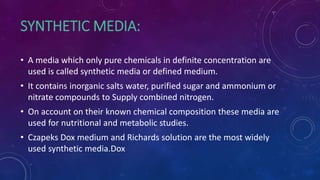 SYNTHETIC MEDIA:
• A media which only pure chemicals in definite concentration are
used is called synthetic media or defined medium.
• It contains inorganic salts water, purified sugar and ammonium or
nitrate compounds to Supply combined nitrogen.
• On account on their known chemical composition these media are
used for nutritional and metabolic studies.
• Czapeks Dox medium and Richards solution are the most widely
used synthetic media.Dox
 