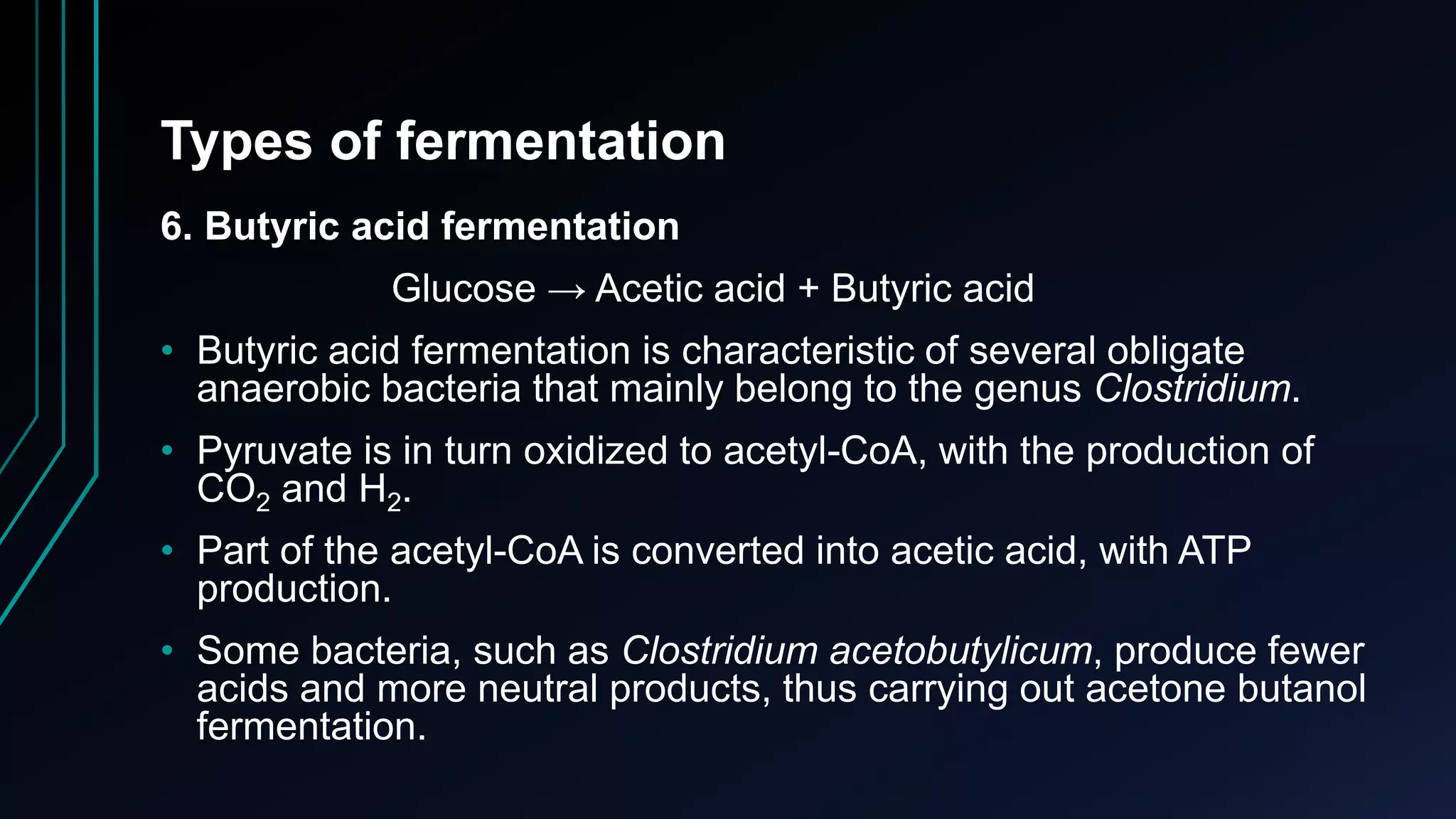 Types of fermentation
6. Butyric acid fermentation
Glucose → Acetic acid + Butyric acid
• Butyric acid fermentation is characteristic of several obligate
anaerobic bacteria that mainly belong to the genus Clostridium.
• Pyruvate is in turn oxidized to acetyl-CoA, with the production of
CO2 and H2.
• Part of the acetyl-CoA is converted into acetic acid, with ATP
production.
• Some bacteria, such as Clostridium acetobutylicum, produce fewer
acids and more neutral products, thus carrying out acetone butanol
fermentation.
 
