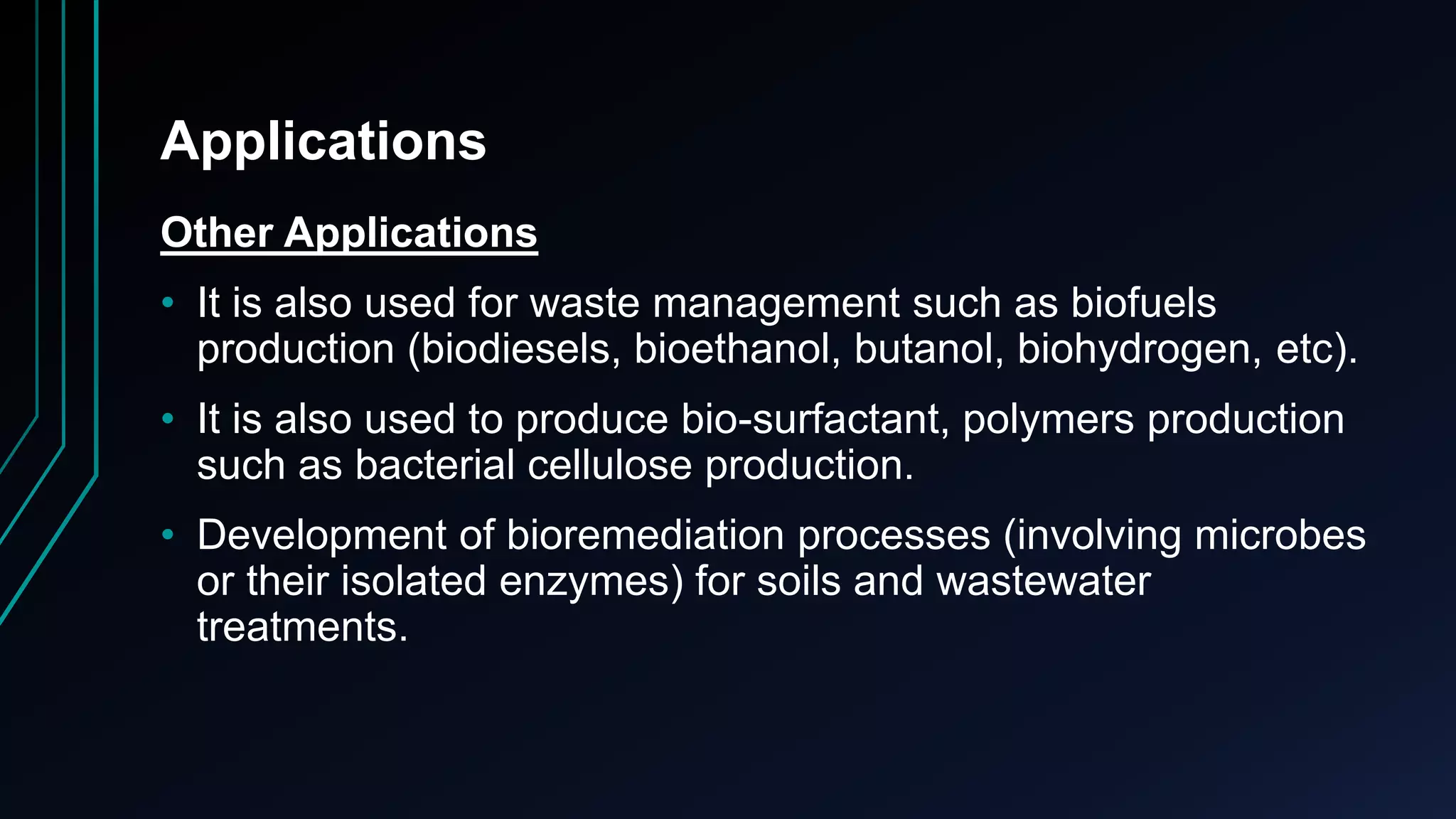 Applications
Other Applications
• It is also used for waste management such as biofuels
production (biodiesels, bioethanol, butanol, biohydrogen, etc).
• It is also used to produce bio-surfactant, polymers production
such as bacterial cellulose production.
• Development of bioremediation processes (involving microbes
or their isolated enzymes) for soils and wastewater
treatments.
 
