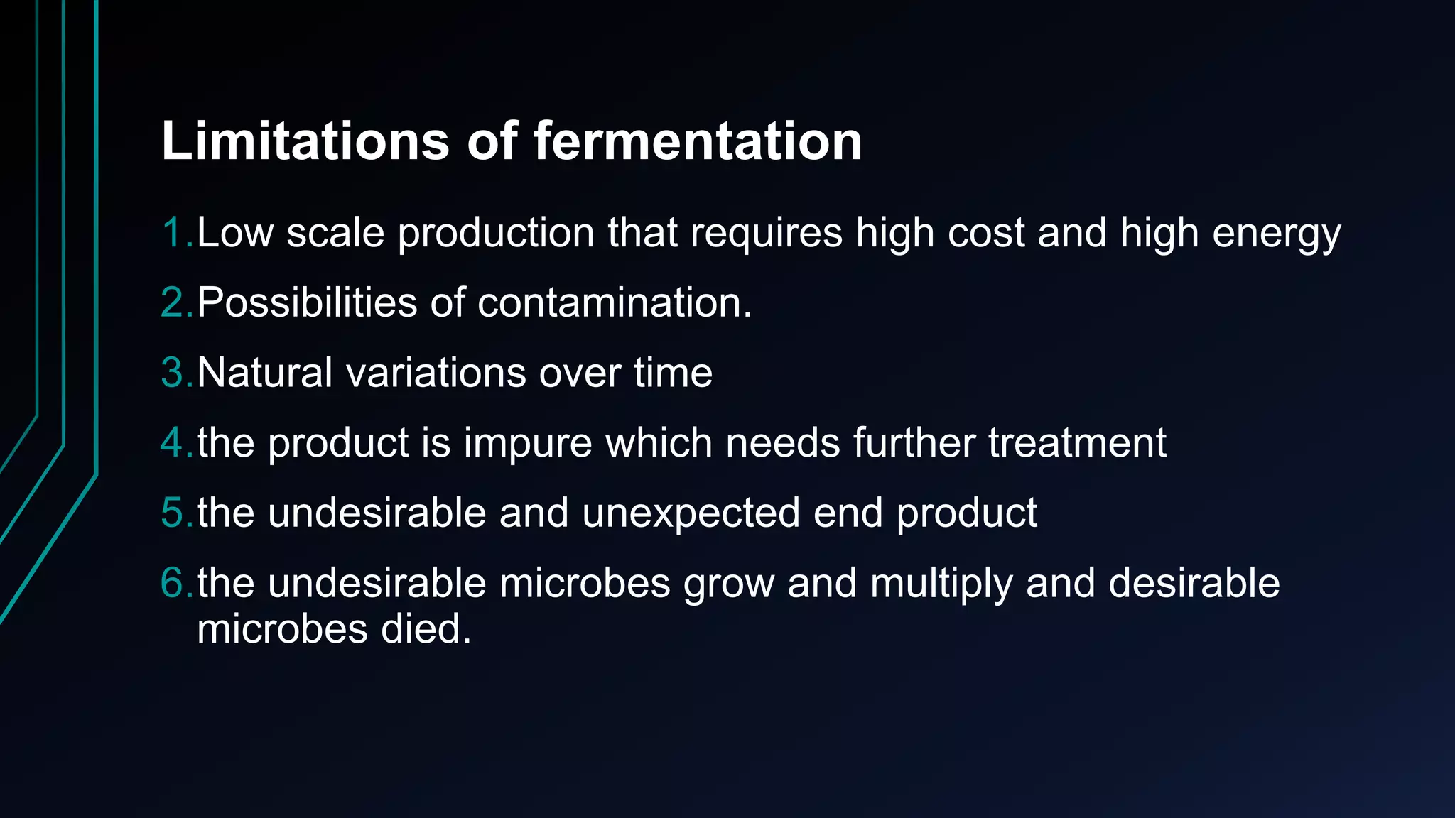Limitations of fermentation
1.Low scale production that requires high cost and high energy
2.Possibilities of contamination.
3.Natural variations over time
4.the product is impure which needs further treatment
5.the undesirable and unexpected end product
6.the undesirable microbes grow and multiply and desirable
microbes died.
 