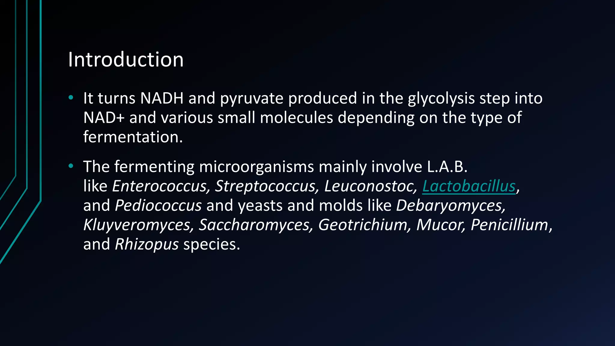 Introduction
• It turns NADH and pyruvate produced in the glycolysis step into
NAD+ and various small molecules depending on the type of
fermentation.
• The fermenting microorganisms mainly involve L.A.B.
like Enterococcus, Streptococcus, Leuconostoc, Lactobacillus,
and Pediococcus and yeasts and molds like Debaryomyces,
Kluyveromyces, Saccharomyces, Geotrichium, Mucor, Penicillium,
and Rhizopus species.
 