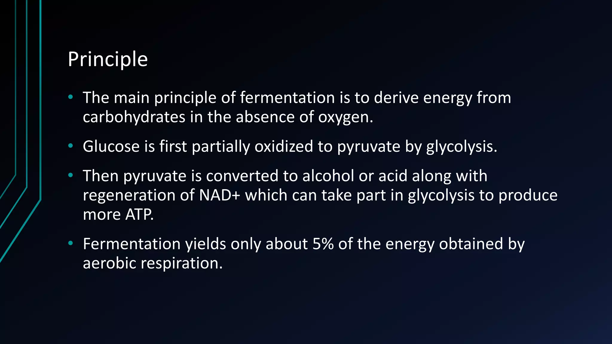 Principle
• The main principle of fermentation is to derive energy from
carbohydrates in the absence of oxygen.
• Glucose is first partially oxidized to pyruvate by glycolysis.
• Then pyruvate is converted to alcohol or acid along with
regeneration of NAD+ which can take part in glycolysis to produce
more ATP.
• Fermentation yields only about 5% of the energy obtained by
aerobic respiration.
 