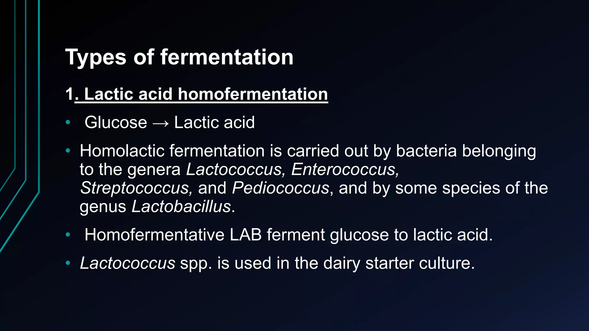 Types of fermentation
1. Lactic acid homofermentation
• Glucose → Lactic acid
• Homolactic fermentation is carried out by bacteria belonging
to the genera Lactococcus, Enterococcus,
Streptococcus, and Pediococcus, and by some species of the
genus Lactobacillus.
• Homofermentative LAB ferment glucose to lactic acid.
• Lactococcus spp. is used in the dairy starter culture.
 