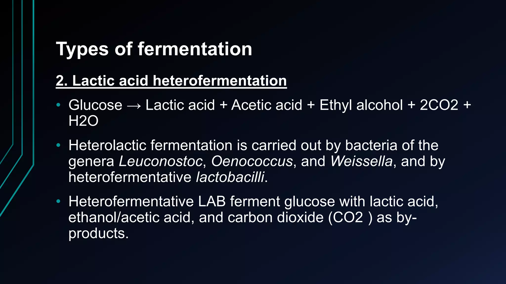 Types of fermentation
2. Lactic acid heterofermentation
• Glucose → Lactic acid + Acetic acid + Ethyl alcohol + 2CO2 +
H2O
• Heterolactic fermentation is carried out by bacteria of the
genera Leuconostoc, Oenococcus, and Weissella, and by
heterofermentative lactobacilli.
• Heterofermentative LAB ferment glucose with lactic acid,
ethanol/acetic acid, and carbon dioxide (CO2 ) as by-
products.
 