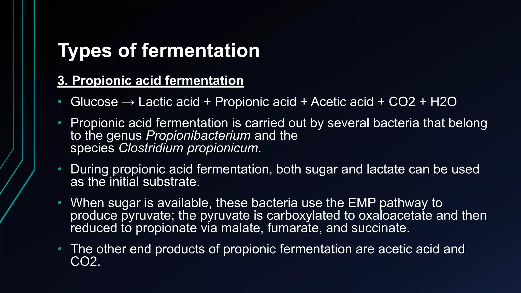 Types of fermentation
3. Propionic acid fermentation
• Glucose → Lactic acid + Propionic acid + Acetic acid + CO2 + H2O
• Propionic acid fermentation is carried out by several bacteria that belong
to the genus Propionibacterium and the
species Clostridium propionicum.
• During propionic acid fermentation, both sugar and lactate can be used
as the initial substrate.
• When sugar is available, these bacteria use the EMP pathway to
produce pyruvate; the pyruvate is carboxylated to oxaloacetate and then
reduced to propionate via malate, fumarate, and succinate.
• The other end products of propionic fermentation are acetic acid and
CO2.
 
