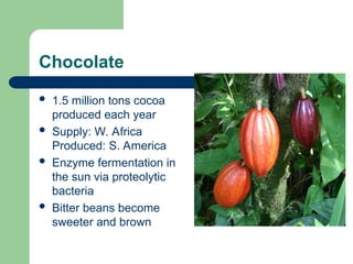 Chocolate
 1.5 million tons cocoa
produced each year
 Supply: W. Africa
Produced: S. America
 Enzyme fermentation in
the sun via proteolytic
bacteria
 Bitter beans become
sweeter and brown
 