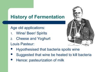 History of Fermentation
Age old applications:
1. Wine/ Beer/ Spirits
2. Cheese and Yoghurt
Louis Pasteur:
 Hypothesised that bacteria spoils wine
 Suggested that wine be heated to kill bacteria
 Hence: pasteurization of milk
 