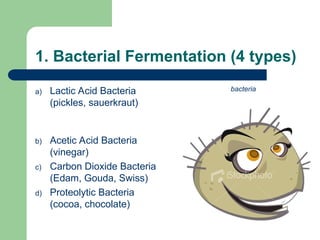 1. Bacterial Fermentation (4 types)
a) Lactic Acid Bacteria
(pickles, sauerkraut)
b) Acetic Acid Bacteria
(vinegar)
c) Carbon Dioxide Bacteria
(Edam, Gouda, Swiss)
d) Proteolytic Bacteria
(cocoa, chocolate)
bacteria
 