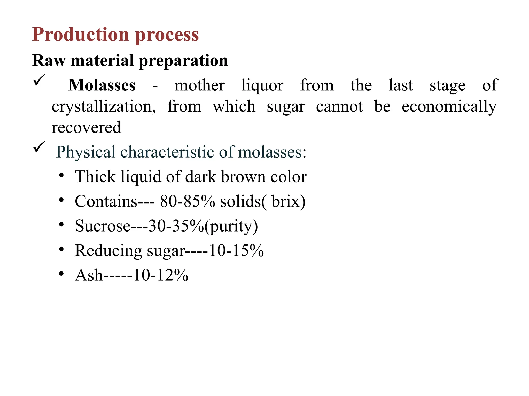 Production process
Raw material preparation
 Molasses - mother liquor from the last stage of
crystallization, from which sugar cannot be economically
recovered
 Physical characteristic of molasses:
• Thick liquid of dark brown color
• Contains--- 80-85% solids( brix)
• Sucrose---30-35%(purity)
• Reducing sugar----10-15%
• Ash-----10-12%
 