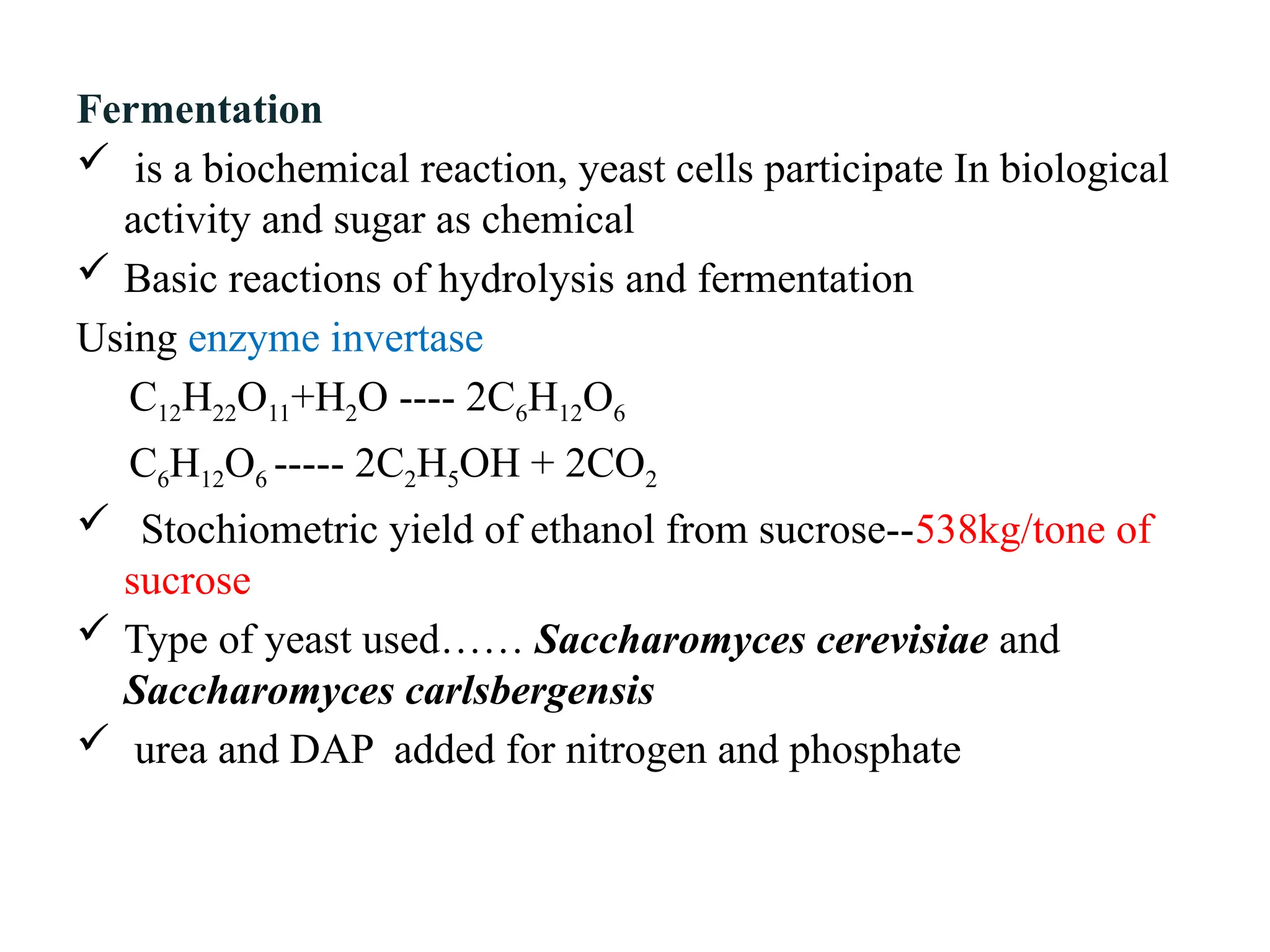 Fermentation
 is a biochemical reaction, yeast cells participate In biological
activity and sugar as chemical
 Basic reactions of hydrolysis and fermentation
Using enzyme invertase
C12H22O11+H2O ---- 2C6H12O6
C6H12O6 ----- 2C2H5OH + 2CO2
 Stochiometric yield of ethanol from sucrose--538kg/tone of
sucrose
 Type of yeast used…… Saccharomyces cerevisiae and
Saccharomyces carlsbergensis
 urea and DAP added for nitrogen and phosphate
 
