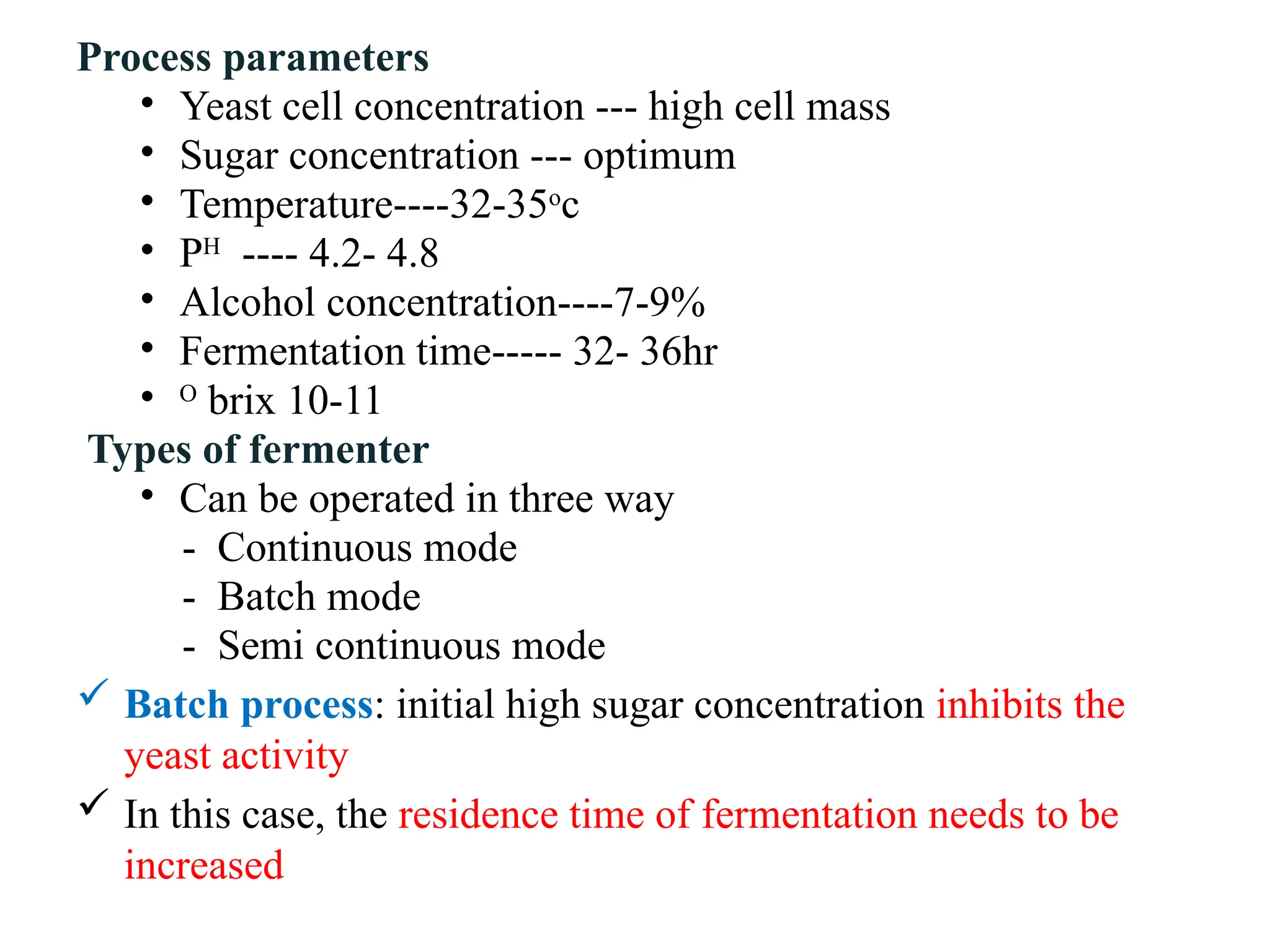 Process parameters
• Yeast cell concentration --- high cell mass
• Sugar concentration --- optimum
• Temperature----32-35o
c
• PH
---- 4.2- 4.8
• Alcohol concentration----7-9%
• Fermentation time----- 32- 36hr
• O
brix 10-11
Types of fermenter
• Can be operated in three way
- Continuous mode
- Batch mode
- Semi continuous mode
 Batch process: initial high sugar concentration inhibits the
yeast activity
 In this case, the residence time of fermentation needs to be
increased
 