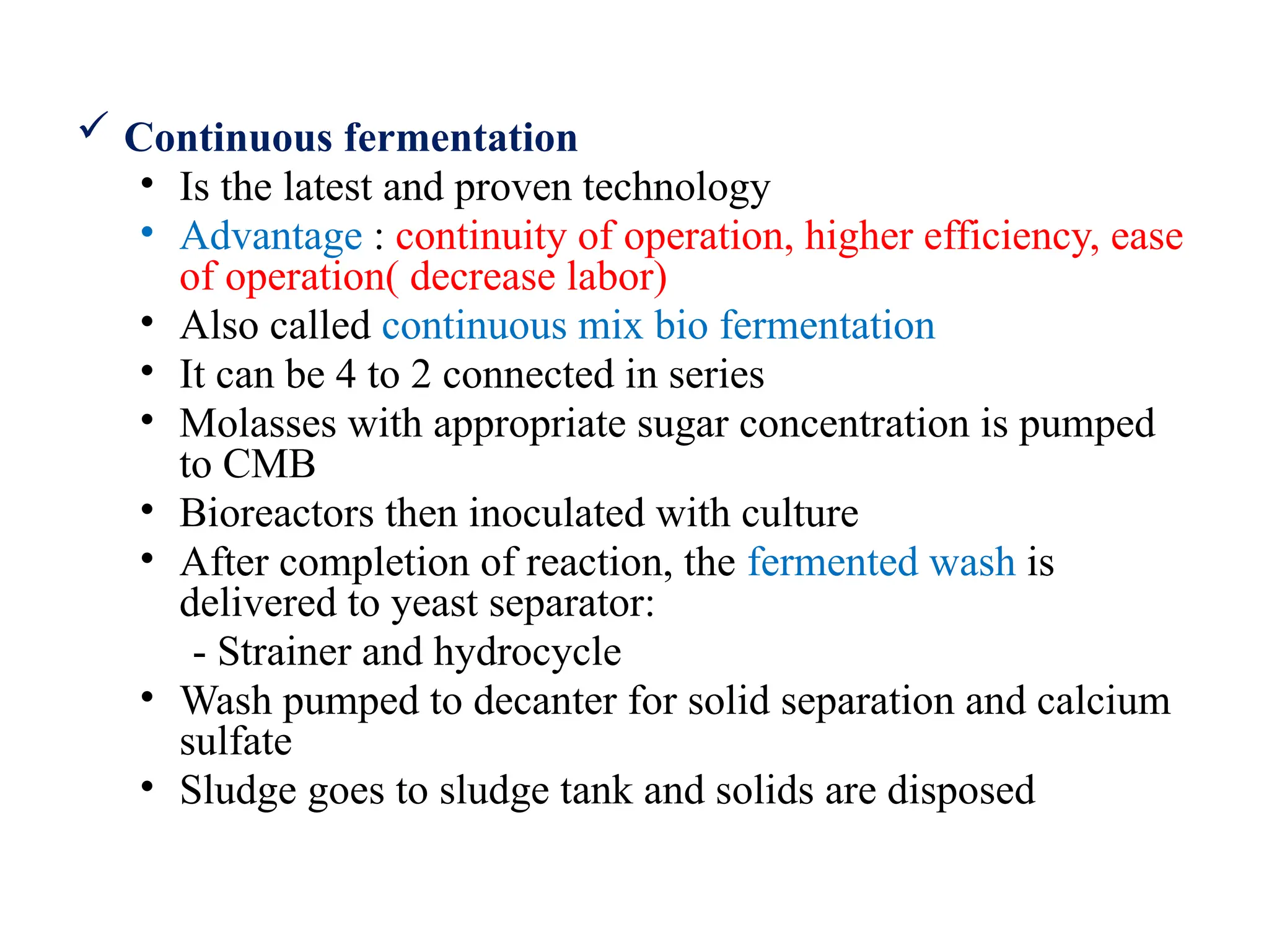  Continuous fermentation
• Is the latest and proven technology
• Advantage : continuity of operation, higher efficiency, ease
of operation( decrease labor)
• Also called continuous mix bio fermentation
• It can be 4 to 2 connected in series
• Molasses with appropriate sugar concentration is pumped
to CMB
• Bioreactors then inoculated with culture
• After completion of reaction, the fermented wash is
delivered to yeast separator:
- Strainer and hydrocycle
• Wash pumped to decanter for solid separation and calcium
sulfate
• Sludge goes to sludge tank and solids are disposed
 