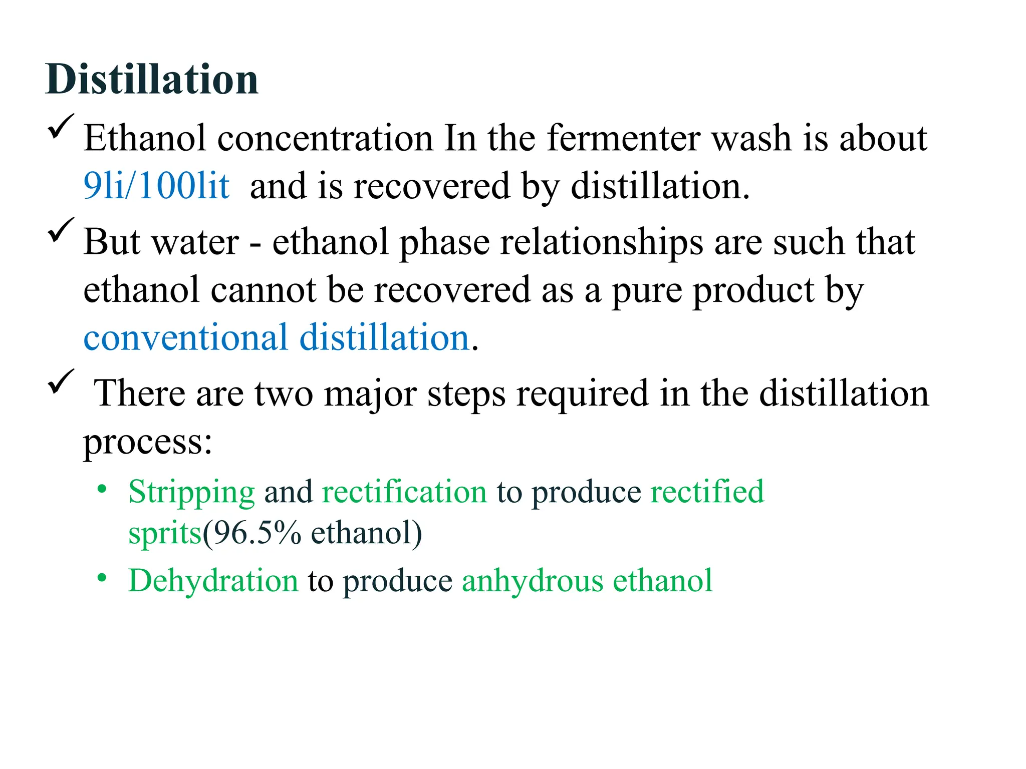 Distillation
Ethanol concentration In the fermenter wash is about
9li/100lit and is recovered by distillation.
But water - ethanol phase relationships are such that
ethanol cannot be recovered as a pure product by
conventional distillation.
 There are two major steps required in the distillation
process:
• Stripping and rectification to produce rectified
sprits(96.5% ethanol)
• Dehydration to produce anhydrous ethanol
 