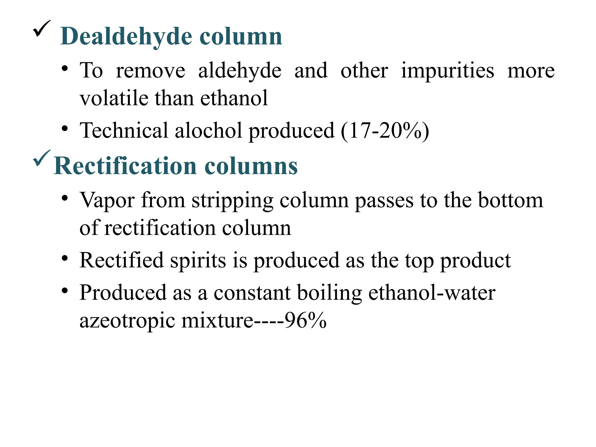  Dealdehyde column
• To remove aldehyde and other impurities more
volatile than ethanol
• Technical alochol produced (17-20%)
Rectification columns
• Vapor from stripping column passes to the bottom
of rectification column
• Rectified spirits is produced as the top product
• Produced as a constant boiling ethanol-water
azeotropic mixture----96%
 