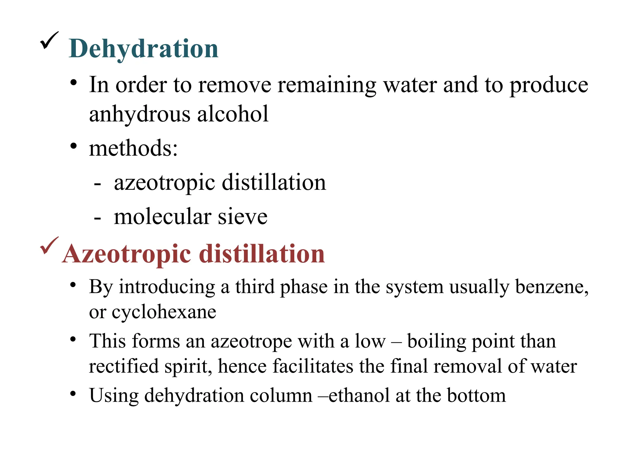  Dehydration
• In order to remove remaining water and to produce
anhydrous alcohol
• methods:
- azeotropic distillation
- molecular sieve
Azeotropic distillation
• By introducing a third phase in the system usually benzene,
or cyclohexane
• This forms an azeotrope with a low – boiling point than
rectified spirit, hence facilitates the final removal of water
• Using dehydration column –ethanol at the bottom
 