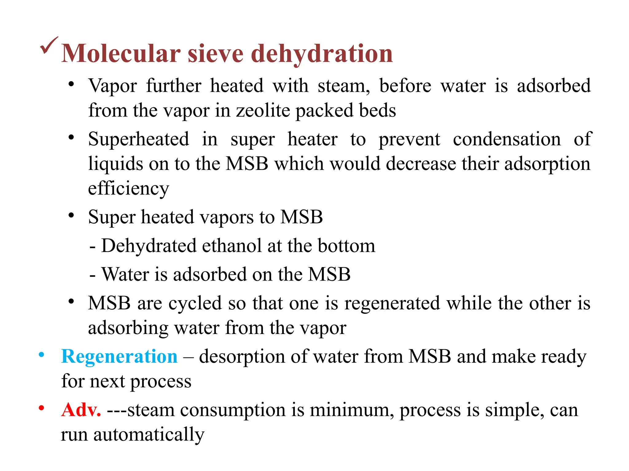 Molecular sieve dehydration
• Vapor further heated with steam, before water is adsorbed
from the vapor in zeolite packed beds
• Superheated in super heater to prevent condensation of
liquids on to the MSB which would decrease their adsorption
efficiency
• Super heated vapors to MSB
- Dehydrated ethanol at the bottom
- Water is adsorbed on the MSB
• MSB are cycled so that one is regenerated while the other is
adsorbing water from the vapor
• Regeneration – desorption of water from MSB and make ready
for next process
• Adv. ---steam consumption is minimum, process is simple, can
run automatically
 
