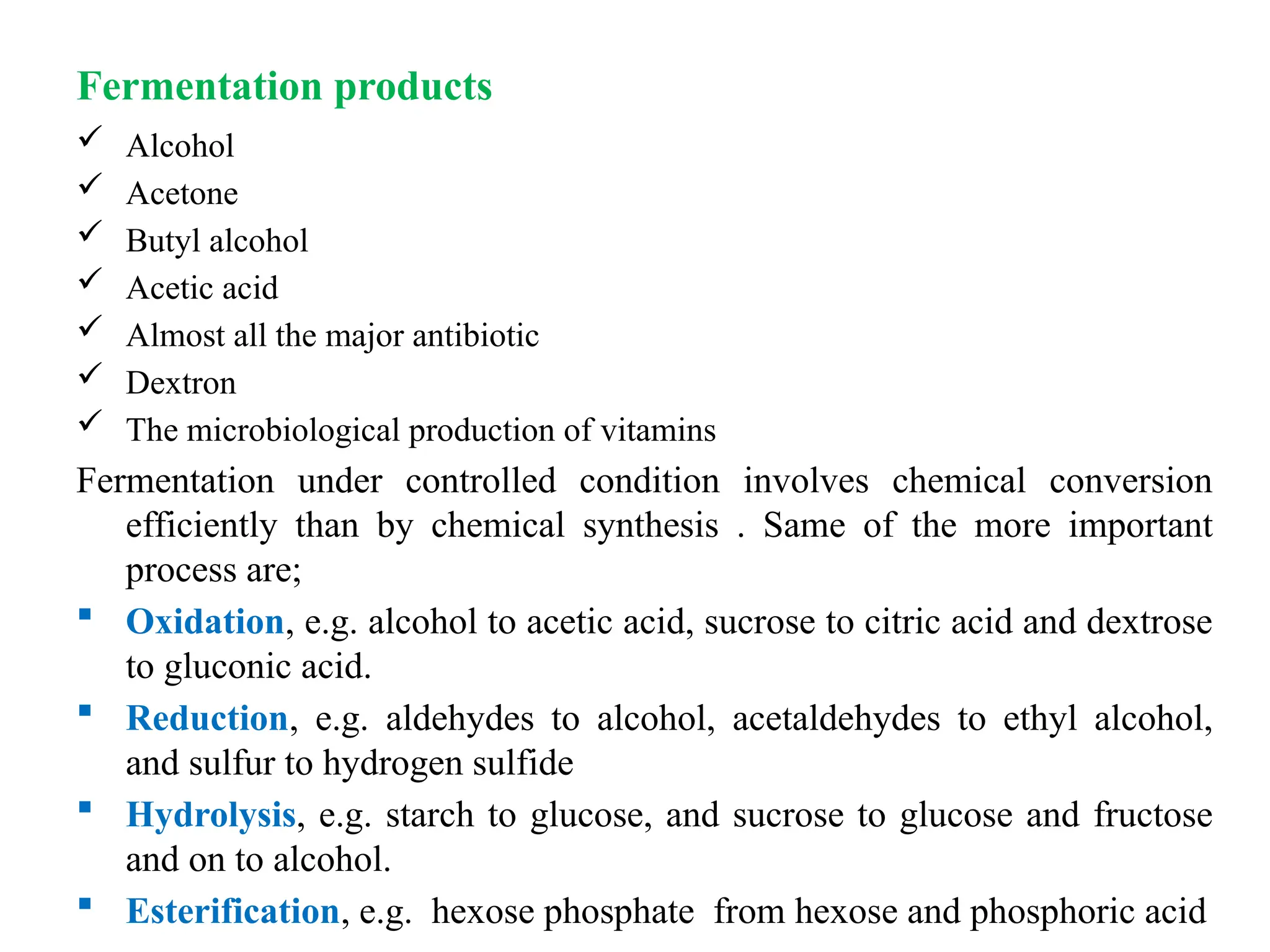 Fermentation products
 Alcohol
 Acetone
 Butyl alcohol
 Acetic acid
 Almost all the major antibiotic
 Dextron
 The microbiological production of vitamins
Fermentation under controlled condition involves chemical conversion
efficiently than by chemical synthesis . Same of the more important
process are;
 Oxidation, e.g. alcohol to acetic acid, sucrose to citric acid and dextrose
to gluconic acid.
 Reduction, e.g. aldehydes to alcohol, acetaldehydes to ethyl alcohol,
and sulfur to hydrogen sulfide
 Hydrolysis, e.g. starch to glucose, and sucrose to glucose and fructose
and on to alcohol.
 Esterification, e.g. hexose phosphate from hexose and phosphoric acid
 